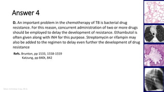 Marc Imhotep Cray, M.D.
Answer 4
34
D. An important problem in the chemotherapy of TB is bacterial drug
resistance. For this reason, concurrent administration of two or more drugs
should be employed to delay the development of resistance. Ethambutol is
often given along with INH for this purpose. Streptomycin or rifampin may
also be added to the regimen to delay even further the development of drug
resistance
Refs. Brunton, pp 1533, 1558-1559
Katzung, pp 840t, 842
 