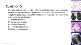 Marc Imhotep Cray, M.D.
Question 5
35
A 34-year-old man with a history of recurrent tuberculosis on a multidrug
regimen, including isoniazid. He presents to his primary care physician
complaining of paresthesias of his hands and feet. What is the most likely
explanation for this finding?
(A) Diabetes mellitus
(B) Lumbar disc disease
(C) Peripheral neuritis
(D) Spinal cord compression
(E) Urinary tract infection
 