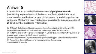 Marc Imhotep Cray, M.D.
Answer 5
36
C. Isoniazid is associated with development of peripheral neuritis
(manifesting as paresthesias of the hands and feet), which is the most
common adverse effect and appears to be caused by a relative pyridoxine
deficiency. Most of the toxic reactions are corrected by supplementation of
25 to 50 mg/d of pyridoxine (vitamin B6).
(A) Although diabetes mellitus can cause peripheral neuropathy, it is unlikely in this
patient because there is no indication that blood sugar levels are abnormal.
(B) History in this question gives no indication of lumbar disc abnormality. No evidence of
imaging study to suggest this finding is provided.
(D)No history of trauma is provided in this question to suggest spinal cord compression.
(E) This patient does not have any urinary symptoms; thus, urinary
tract infection is unlikely.
 