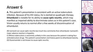 Marc Imhotep Cray, M.D.
Answer 6
38
A. This patient’s presentation is consistent with an active tuberculosis
infection. Because of his HIV status, he is started on quadruple therapy.
Ethambutol is notable for its ability to cause optic neuritis, which may
manifest as impaired ability to discriminate colors as in this patient’s case.
Vision usually returns to normal after a few weeks of discontinuation of
ethambutol.
(B) Isoniazid can cause optic neuritis but much less commonly than ethambutol. Isoniazid’s
major adverse reaction is hepatitis.
C) Miliary tuberculosis is extremely unlikely in this case because the patient is taking four
antituberculosis drugs. This patient’s presentation and history point to ethambutol toxicity.
(D) Pyrazinamide is not known to cause optic neuritis.
 