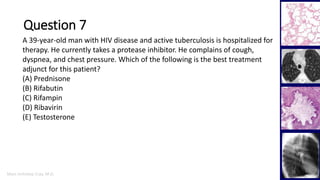 Marc Imhotep Cray, M.D.
Question 7
39
A 39-year-old man with HIV disease and active tuberculosis is hospitalized for
therapy. He currently takes a protease inhibitor. He complains of cough,
dyspnea, and chest pressure. Which of the following is the best treatment
adjunct for this patient?
(A) Prednisone
(B) Rifabutin
(C) Rifampin
(D) Ribavirin
(E) Testosterone
 