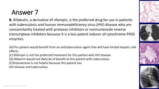 Marc Imhotep Cray, M.D.
Answer 7
40
B. Rifabutin, a derivative of rifampin, is the preferred drug for use in patients
with tuberculosis and human immunodeficiency virus (HIV) disease who are
concomitantly treated with protease inhibitors or nonnucleoside reverse
transcriptase inhibitors because it is a less potent inducer of cytochrome P450
enzymes.
(A)This patient would benefit from an antituberculosis agent that will have limited hepatic side
effects.
(C) Rifampin is not the preferred treatment for this patient with HIV disease.
(D) Ribavirin would not likely be of benefit to this patient with tuberculosis.
(E)Testosterone is not helpful because this patient has
HIV disease and tuberculosis.
 