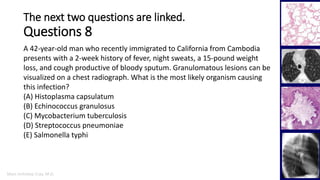 Marc Imhotep Cray, M.D.
The next two questions are linked.
Questions 8
41
A 42-year-old man who recently immigrated to California from Cambodia
presents with a 2-week history of fever, night sweats, a 15-pound weight
loss, and cough productive of bloody sputum. Granulomatous lesions can be
visualized on a chest radiograph. What is the most likely organism causing
this infection?
(A) Histoplasma capsulatum
(B) Echinococcus granulosus
(C) Mycobacterium tuberculosis
(D) Streptococcus pneumoniae
(E) Salmonella typhi
 