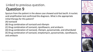 Marc Imhotep Cray, M.D.
Linked to previous question.
Question 9
42
Sputum from the patient in the above case showed acid-fast bacilli. A nucleic
acid amplification test confirmed the diagnosis. What is the appropriate
initial therapy for this patient?
(A) Isoniazid
(B) Drug combination of isoniazid and rifampin
(C) Drug combination of isoniazid, ciprofloxacin, and amikacin
(D) Drug combination of isoniazid, rifampin, pyrazinamide, and ethambutol
(E) Drug combination of isoniazid, streptomycin, pyrazinamide, ciprofloxacin,
and amikacin
 