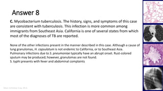 Marc Imhotep Cray, M.D.
Answer 8
43
C. Mycobacterium tuberculosis. The history, signs, and symptoms of this case
are consistent with tuberculosis. This infection is more common among
immigrants from Southeast Asia. California is one of several states from which
most of the diagnoses of TB are reported.
None of the other infections present in the manner described in this case. Although a cause of
lung granulomas, H. capsulatum is not endemic to California, or to Southeast Asia.
Pulmonary infections due to S. pneumoniae typically have an abrupt onset. Rust-colored
sputum may be produced; however, granulomas are not found.
S. typhi presents with fever and abdominal complaints
 