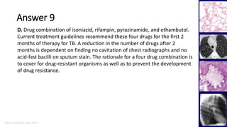 Marc Imhotep Cray, M.D.
Answer 9
44
D. Drug combination of isoniazid, rifampin, pyrazinamide, and ethambutol.
Current treatment guidelines recommend these four drugs for the first 2
months of therapy for TB. A reduction in the number of drugs after 2
months is dependent on finding no cavitation of chest radiographs and no
acid-fast bacilli on sputum stain. The rationale for a four drug combination is
to cover for drug-resistant organisms as well as to prevent the development
of drug resistance.
 