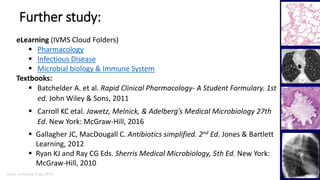 Marc Imhotep Cray, M.D.
Further study:
48
eLearning (IVMS Cloud Folders)
 Pharmacology
 Infectious Disease
 Microbial biology & Immune System
Textbooks:
 Batchelder A. et al. Rapid Clinical Pharmacology- A Student Formulary. 1st
ed. John Wiley & Sons, 2011
 Carroll KC etal. Jawetz, Melnick, & Adelberg’s Medical Microbiology 27th
Ed. New York: McGraw-Hill, 2016
 Gallagher JC, MacDougall C. Antibiotics simplified. 2nd Ed. Jones & Bartlett
Learning, 2012
 Ryan KJ and Ray CG Eds. Sherris Medical Microbiology, 5th Ed. New York:
McGraw-Hill, 2010
 
