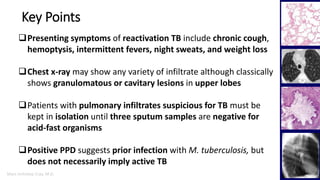 Marc Imhotep Cray, M.D.
Key Points
8
Presenting symptoms of reactivation TB include chronic cough,
hemoptysis, intermittent fevers, night sweats, and weight loss
Chest x-ray may show any variety of infiltrate although classically
shows granulomatous or cavitary lesions in upper lobes
Patients with pulmonary infiltrates suspicious for TB must be
kept in isolation until three sputum samples are negative for
acid-fast organisms
Positive PPD suggests prior infection with M. tuberculosis, but
does not necessarily imply active TB
 