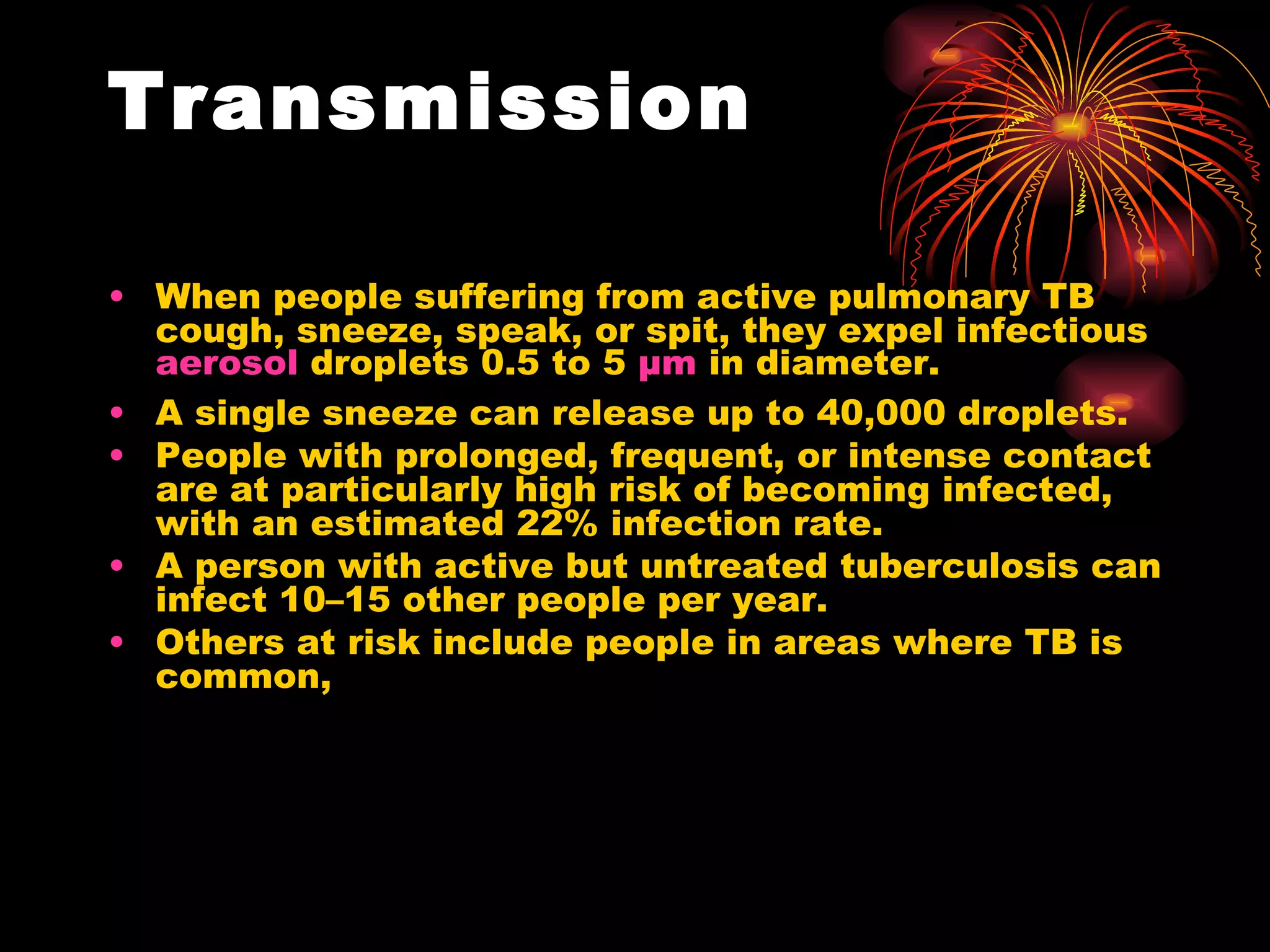Transmission When people suffering from active pulmonary TB cough, sneeze, speak, or spit, they expel infectious  aerosol  droplets 0.5 to 5  µm  in diameter.  A single sneeze can release up to 40,000 droplets. People with prolonged, frequent, or intense contact are at particularly high risk of becoming infected, with an estimated 22% infection rate.  A person with active but untreated tuberculosis can infect 10–15 other people per year. Others at risk include people in areas where TB is common, 