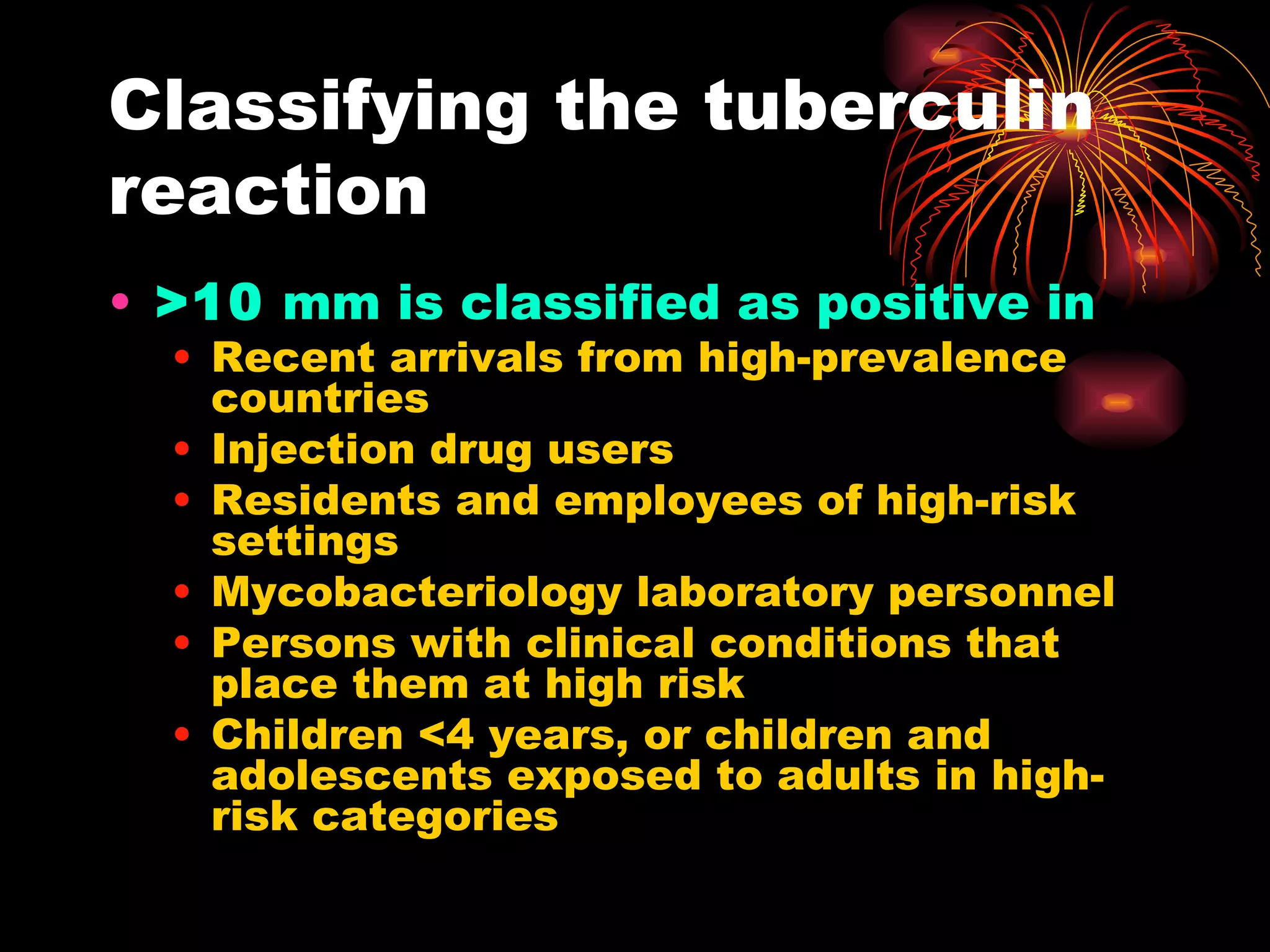 Classifying the tuberculin reaction >10  mm is classified as positive in Recent arrivals from high-prevalence countries Injection drug users Residents and employees of high-risk settings Mycobacteriology laboratory personnel Persons with clinical conditions that place them at high risk Children <4 years, or children and adolescents exposed to adults in high-risk categories 