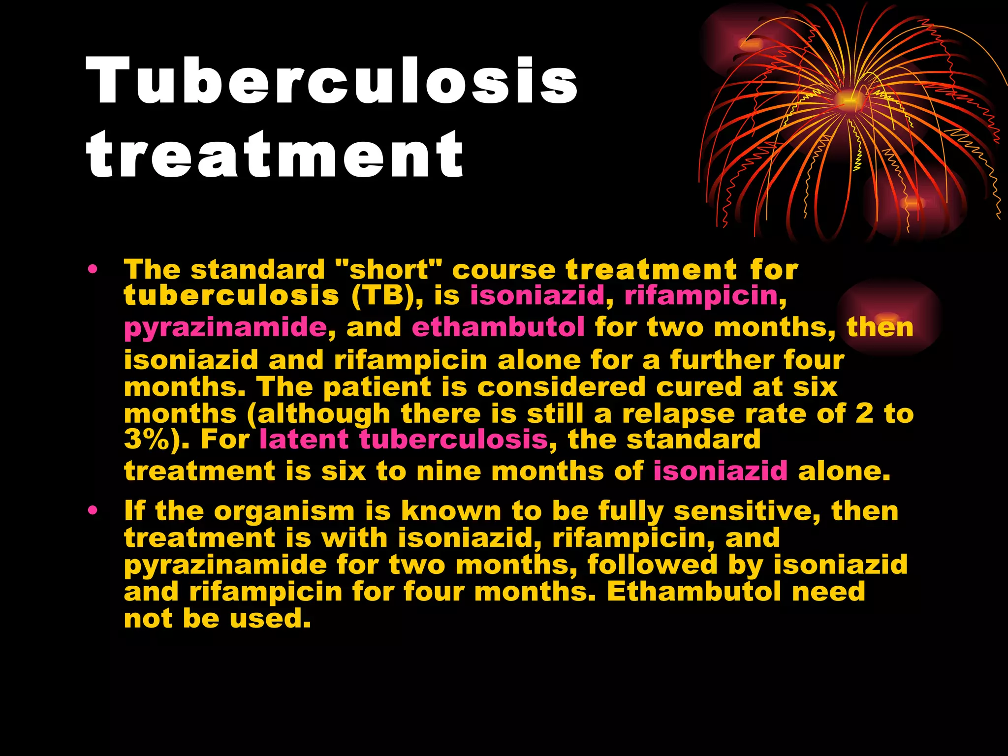 Tuberculosis treatment The standard "short" course  treatment for tuberculosis  (TB), is  isoniazid ,  rifampicin ,  pyrazinamide , and  ethambutol  for two months, then isoniazid and rifampicin alone for a further four months. The patient is considered cured at six months (although there is still a relapse rate of 2 to 3%). For  latent tuberculosis , the standard treatment is six to nine months of  isoniazid  alone. If the organism is known to be fully sensitive, then treatment is with isoniazid, rifampicin, and pyrazinamide for two months, followed by isoniazid and rifampicin for four months. Ethambutol need not be used. 