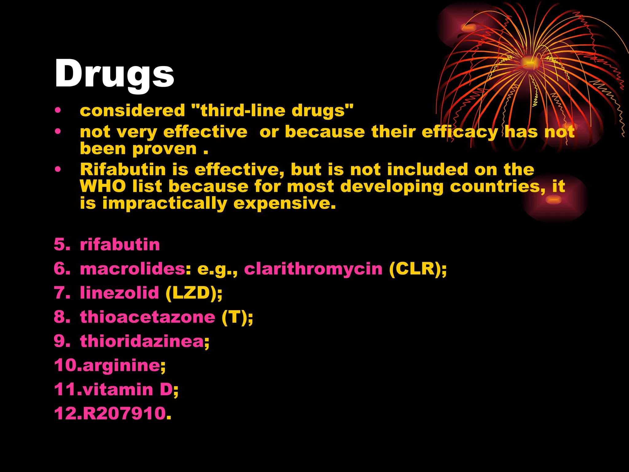 Drugs considered "third-line drugs"  not very effective  or because their efficacy has not been proven .  Rifabutin is effective, but is not included on the WHO list because for most developing countries, it is impractically expensive. rifabutin   macrolides : e.g.,  clarithromycin  (CLR);  linezolid  (LZD);  thioacetazone  (T);  thioridazinea ;  arginine ;  vitamin D ;  R207910 .  