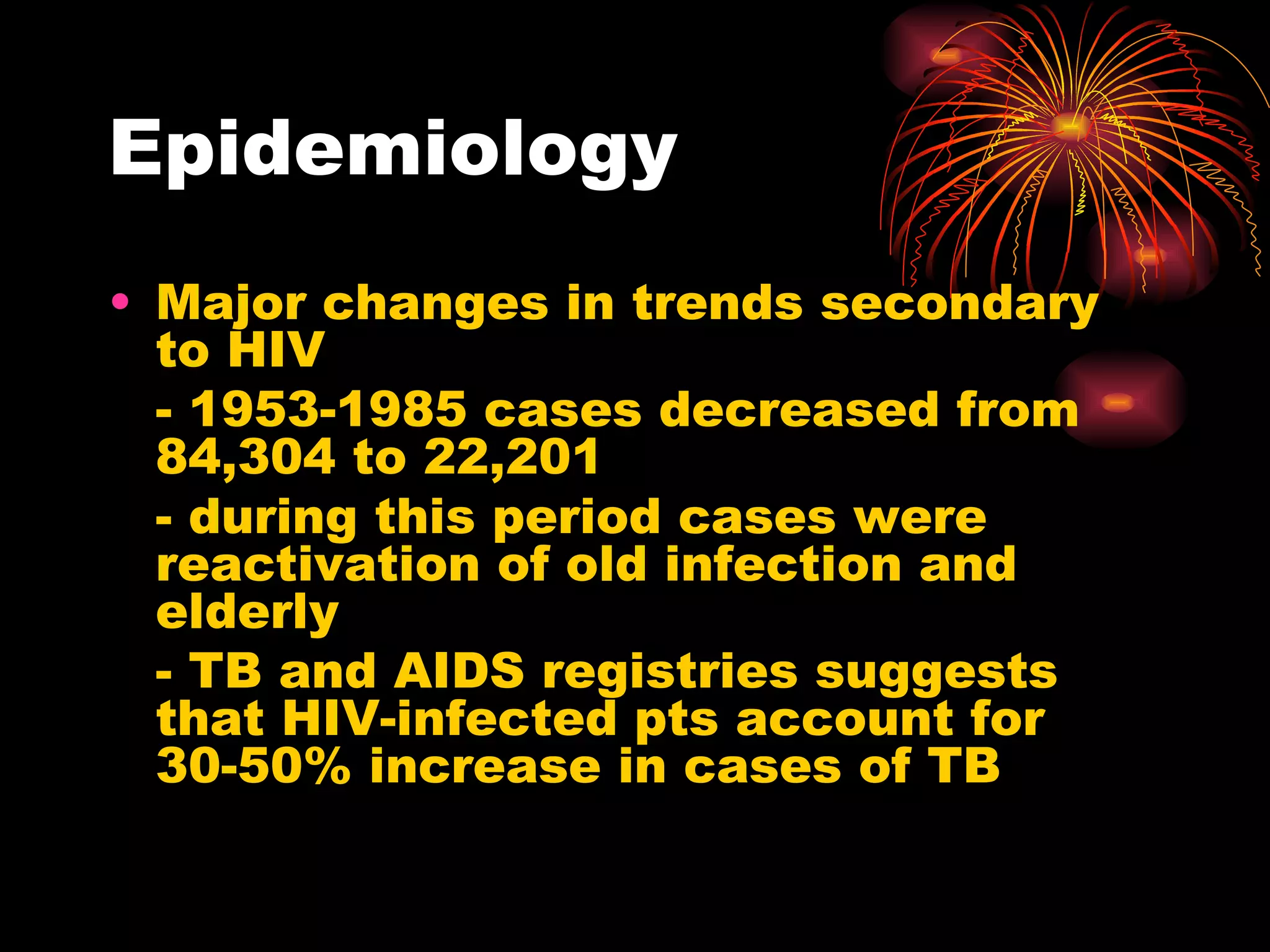Epidemiology Major changes in trends secondary to HIV - 1953-1985 cases decreased from 84,304 to 22,201 - during this period cases were reactivation of old infection and elderly - TB and AIDS registries suggests that HIV-infected pts account for 30-50% increase in cases of TB 