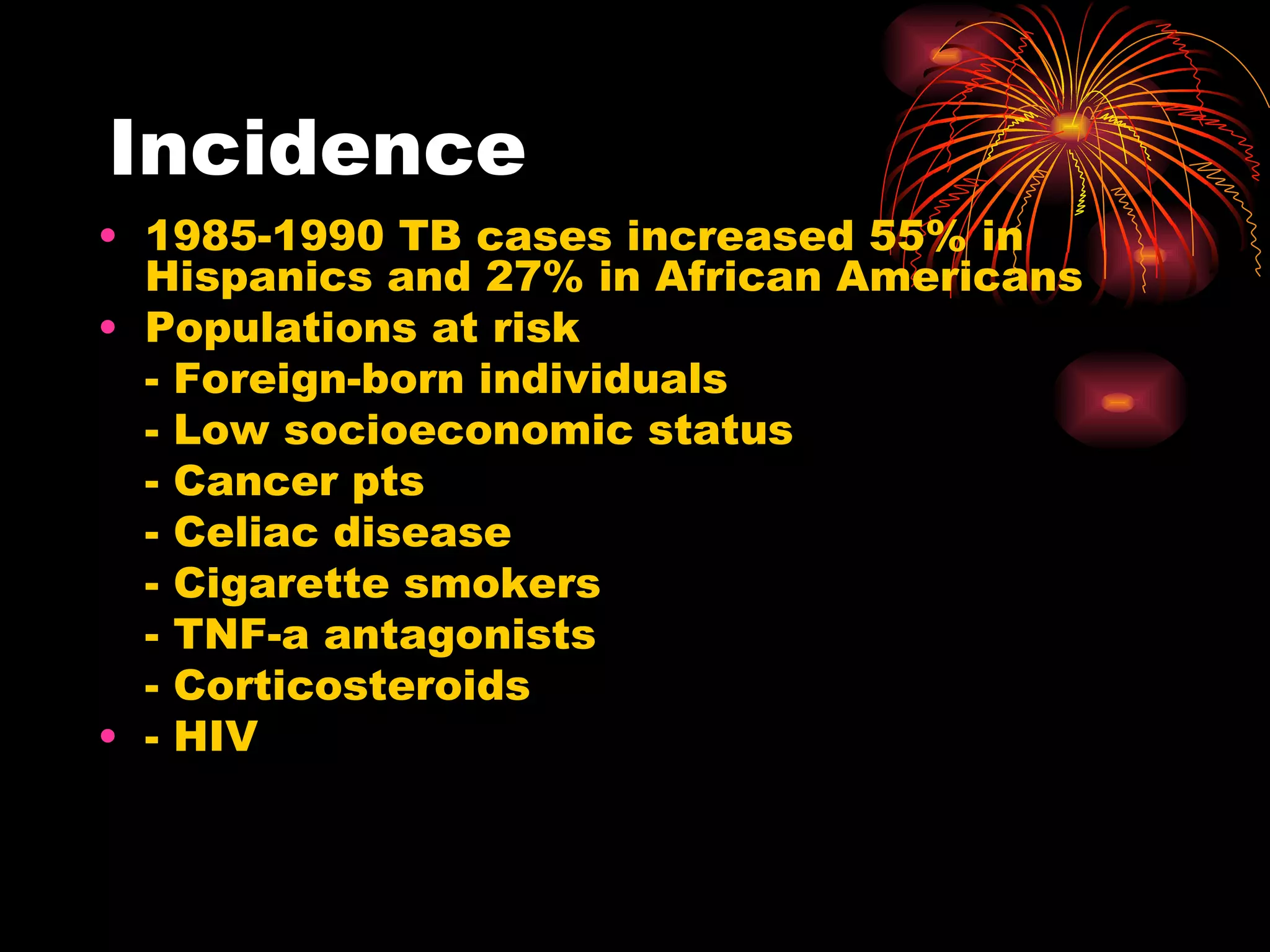 Incidence 1985-1990 TB cases increased 55% in Hispanics and 27% in African Americans Populations at risk - Foreign-born individuals - Low socioeconomic status - Cancer pts - Celiac disease - Cigarette smokers - TNF-a antagonists - Corticosteroids - HIV  
