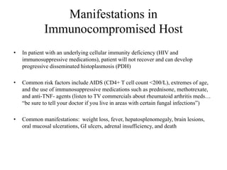 Manifestations in
Immunocompromised Host
• In patient with an underlying cellular immunity deficiency (HIV and
immunosuppressive medications), patient will not recover and can develop
progressive disseminated histoplasmosis (PDH)
• Common risk factors include AIDS (CD4+ T cell count <200/L), extremes of age,
and the use of immunosuppressive medications such as prednisone, methotrexate,
and anti-TNF- agents (listen to TV commercials about rheumatoid arthritis meds…
“be sure to tell your doctor if you live in areas with certain fungal infections”)
• Common manifestations: weight loss, fever, hepatosplenomegaly, brain lesions,
oral mucosal ulcerations, GI ulcers, adrenal insufficiency, and death
 