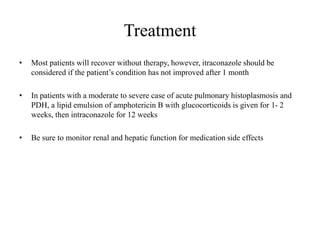 Treatment
• Most patients will recover without therapy, however, itraconazole should be
considered if the patient’s condition has not improved after 1 month
• In patients with a moderate to severe case of acute pulmonary histoplasmosis and
PDH, a lipid emulsion of amphotericin B with glucocorticoids is given for 1- 2
weeks, then intraconazole for 12 weeks
• Be sure to monitor renal and hepatic function for medication side effects
 