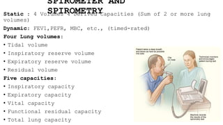 SPIROMETER AND
SPIROMETRY
Static : 4 Volumes 4 Derived Capacities (Sum of 2 or more lung
volumes)
Dynamic: FEV1,PEFR, MBC, etc., (timed-rated)
Four Lung volumes:
• Tidal volume
• Inspiratory reserve volume
• Expiratory reserve volume
• Residual volume
Five capacities:
• Inspiratory capacity
• Expiratory capacity
• Vital capacity
• Functional residual capacity
• Total lung capacity
 