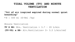 TIDAL VOLUME (TV) AND MINUTE
VENTILATION
"Vol of air inspired expired during normal quiet
breathing“
• N : 500 ml (6-8ml /kg)
Minute Ventilation
TV X RR= Min. Ventilation = 3.7 – 20 L/min
(TV-VD) x RR= Alv.Ventilation= 2- 3.5 L/min/cm2
 