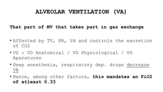 ALVEOLAR VENTILATION (VA)
That part of MV that takes part in gas exchange
• Affected by TV, RR, Vd and controls the excretion
of CO2
• VD : VD Anatomical / VD Physiological / VD
Aparatures
• Deep anesthesia, respiratory dep. drugs decrease
VA
• Hence, among other factors, this mandates an FiO2
of atleast 0.33
 