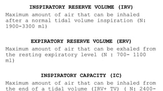 INSPIRATORY RESERVE VOLUME (IRV)
Maximum amount of air that can be inhaled
after a normal tidal volume inspiration (N:
1900-3300 ml)
EXPIRATORY RESERVE VOLUME (ERV)
Maximum amount of air that can be exhaled from
the resting expiratory level (N : 700- 1100
ml)
INSPIRATORY CAPACITY (IC)
Maximum amount of air that can be inhaled from
the end of a tidal volume (IRV+ TV) ( N: 2400-
 