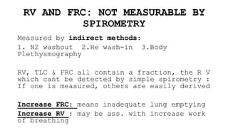 RV AND FRC: NOT MEASURABLE BY
SPIROMETRY
Measured by indirect methods:
1. N2 washout 2.He wash-in 3.Body
Plethysmography
RV, TLC & FRC all contain a fraction, the R V
which cant be detected by simple spirometry :
If one is measured, others are easily derived
Increase FRC: means inadequate lung emptying
Increase RV : may be ass. with increase work
of breathing
 