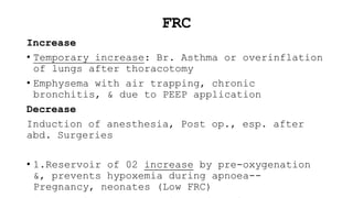 FRC
Increase
• Temporary increase: Br. Asthma or overinflation
of lungs after thoracotomy
• Emphysema with air trapping, chronic
bronchitis, & due to PEEP application
Decrease
Induction of anesthesia, Post op., esp. after
abd. Surgeries
• 1.Reservoir of 02 increase by pre-oxygenation
&, prevents hypoxemia during apnoea--
Pregnancy, neonates (Low FRC)
 