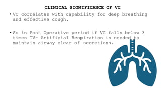 CLINICAL SIGNIFICANCE OF VC
• VC correlates with capability for deep breathing
and effective cough.
• So in Post Operative period if VC falls below 3
times TV– Artificial Respiration is needed to
maintain airway clear of secretions.
 
