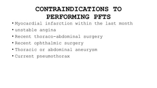 CONTRAINDICATIONS TO
PERFORMING PFTS
• Myocardial infarction within the last month
• unstable angina
• Recent thoraco-abdominal surgery
• Recent ophthalmic surgery
• Thoracic or abdominal aneurysm
• Current pneumothorax
 