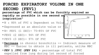 FORCED EXPIRATORY VOLUME IN ONE
SECOND (FEV1)
percentage of FVC which can be forcibly expired as
rapidly as possible in one second after maximal
inspiration"
• N : 80% of FVC & Dependent on Voluntary Effort
• Expressed as an absolute value or % of FVC
• N- FEV1 (1 SEC)- 75-85% OF FVC
• FEV2 (2 SEC)- 94% OF FVC
• FEV3 (3 SEC)- 97% OF FVC
• Decrease in chronic bronchitis -- Indirect measure of
MBC -- Easier to obtain in ill patients, unlike MBC
• FEV 1 /FVC (FEV 1%) - percentage of total FVC
expelled from lung during 1st second of forced
 