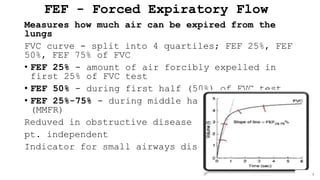 FEF - Forced Expiratory Flow
Measures how much air can be expired from the
lungs
FVC curve - split into 4 quartiles; FEF 25%, FEF
50%, FEF 75% of FVC
• FEF 25% - amount of air forcibly expelled in
first 25% of FVC test
• FEF 50% - during first half (50%) of FVC test
• FEF 25%-75% - during middle half of FVC test
(MMFR)
Reduved in obstructive disease
pt. independent
Indicator for small airways disease
 
