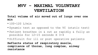 MVV - MAXIMAL VOLUNTARY
VENTILATION
Total volume of air moved out of lungs over one
min
• 100-120 L/min
• Dynamic test as opposed to the VC (static test)
• Patient breathes in & out as rapidly & fully as
possible for 12-15 seconds X 3-4
• Difficult for ill or post operative patients
Reflects status of respiratory muscle,
compliance of thorax, lung complex, airway
resistance
 
