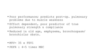 • Poor performance; predicts post-op. pulmonary
problems due to muscle weakness
• Effort dependent, poor predictor of true
pulmonary strength & compliance
• Reduced in old age, emphysema, bronchospasm/
bronchiolar obstn.
• MVV= 35 x FEV1
• PEFR : 4-5 times MBC
 