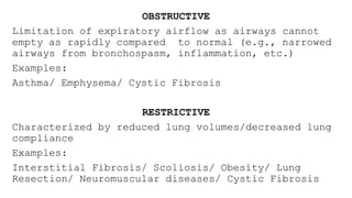 OBSTRUCTIVE
Limitation of expiratory airflow as airways cannot
empty as rapidly compared to normal (e.g., narrowed
airways from bronchospasm, inflammation, etc.)
Examples:
Asthma/ Emphysema/ Cystic Fibrosis
RESTRICTIVE
Characterized by reduced lung volumes/decreased lung
compliance
Examples:
Interstitial Fibrosis/ Scoliosis/ Obesity/ Lung
Resection/ Neuromuscular diseases/ Cystic Fibrosis
 