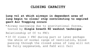 CLOSING CAPACITY
Lung vol at which airways in dependent area of
lung begin to close/ stop contributing to expired
gas⇒ Air Trapping occurs
• Airway narrowing due to gravitational forces,
tested by Single breath N2 washout technique
Relationship of CC to FRC:
• If CC rises > FRC during part or later perhaps
the whole of normal range of ventilation, blood
passing through the closed areas of lung will not
be fully oxygenated, and PaO2 will fall
 