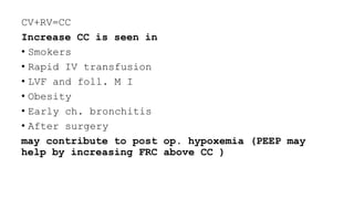 CV+RV=CC
Increase CC is seen in
• Smokers
• Rapid IV transfusion
• LVF and foll. M I
• Obesity
• Early ch. bronchitis
• After surgery
may contribute to post op. hypoxemia (PEEP may
help by increasing FRC above CC )
 
