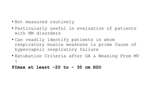 • Not measured routinely
• Particularly useful in evaluation of patients
with NM disorders
• Can readily identify patients in whom
respiratory muscle weakness is prime Cause of
hypercapnic respiratory failure
• Extubation Criteria after GA & Weaning From MV
:
PImax at least -20 to - 30 cm H2O
 