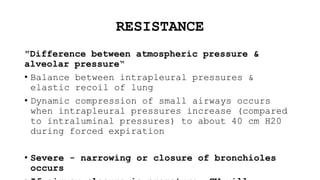 RESISTANCE
"Difference between atmospheric pressure &
alveolar pressure“
• Balance between intrapleural pressures &
elastic recoil of lung
• Dynamic compression of small airways occurs
when intrapleural pressures increase (compared
to intraluminal pressures) to about 40 cm H20
during forced expiration
• Severe - narrowing or closure of bronchioles
occurs
 