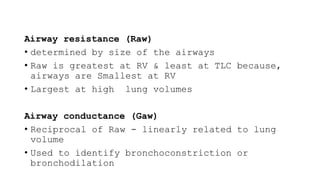 Airway resistance (Raw)
• determined by size of the airways
• Raw is greatest at RV & least at TLC because,
airways are Smallest at RV
• Largest at high lung volumes
Airway conductance (Gaw)
• Reciprocal of Raw - linearly related to lung
volume
• Used to identify bronchoconstriction or
bronchodilation
 