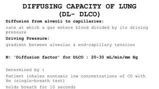 DIFFUSING CAPACITY OF LUNG
(DL- DLCO)
Diffusion from alveoli to capillaries:
rate at which a gas enters blood divided by its driving
pressure
Driving Pressure:
gradient between alveolar & end-capillary tensions
N: 'Diffusion factor' for DLCO : 20-30 mL/min/mm Hg
Determined by :
Patient inhales nontoxic low concentrations of CO with
He (single-breath test)
holds breath for 10 seconds
 