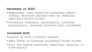 Decreases in DLCO:
• Emphysema, lung resection pulmonary emboli
anemia, decrease surface area by reducing
capillary blood volume
• Pulmonary fibrosis, sarcoidosis, alveolar
proteinosis, increase alveolar wall thickness
Increased DLCO
• rarely of much clinical concern
• when there is increase pulmonary blood volume
• E.g. the supine position, exercise, obesity, L-
to-R shunts
 