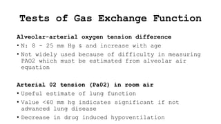 Tests of Gas Exchange Function
Alveolar-arterial oxygen tension difference
• N: 8 - 25 mm Hg & and increase with age
• Not widely used because of difficulty in measuring
PAO2 which must be estimated from alveolar air
equation
Arterial 02 tension (Pa02) in room air
• Useful estimate of lung function
• Value <60 mm hg indicates significant if not
advanced lung disease
• Decrease in drug induced hypoventilation
 