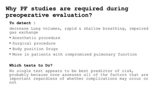 Why PF studies are required during
preoperative evaluation?
To detect :
decrease Lung volumes, rapid & shallow breathing, impaired
gas exchange
• Anesthetic procedure
• Surgical procedure
• Body position Drugs
• More in patients with compromised pulmonary function
Which tests to Do?
No single test appears to be best predictor of risk,
probably because none assesses all of the factors that are
important regardless of whether complications may occur or
not
 