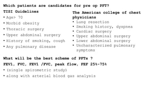 Which patients are candidates for pre op PFT?
TISI Guidelines
• Age> 70
• Morbid obesity
• Thoracic surgery
• Upper abdominal surgery
• History of smoking, cough
• Any pulmonary disease
What will be the best scheme of PFTs ?
FEV1, FVC, FEV1 /FVC, peak flow, FEF 25%-75%
• (single spirometric study)
• along with arterial blood gas analysis
The American college of chest
physicians
• Lung resection
• Smoking history, dyspnea
• Cardiac surgery
• Upper abdominal surgery
• Lower abdominal surgery
• Uncharacterized pulmonary
symptoms
 