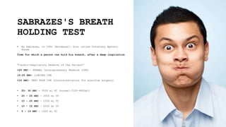SABRAZES'S BREATH
HOLDING TEST
• By Sabrazes, in 1902 (Bordeaux): also called Voluntary Apnoeic
Pause
Time for which a person can hold his breath, after a deep inspiration
"Cardio-respiratory Reserve of the Patient“
>25 SEC.- NORMAL Cardiopulmonary Reserve (CPR)
15-25 SEC- LIMITED CPR
<15 SEC- VERY POOR CPR (Contraindication for elective surgery)
• 25- 30 SEC - 3500 ml VC (normal-3100-4800ml)
• 20 – 25 SEC - 3000 ml VC
• 15 - 20 SEC - 2500 ml VC
• 10 - 15 SEC - 2000 ml VC
• 5 - 10 SEC - 1500 ml VC
 