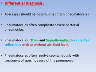 • Differential Diagnosis:
• Abscesses should be distinguished from pneumatoceles.
• Pneumatoceles often complicate severe bacterial
pneumonias.
• Pneumatoceles: Thin- and Smooth-walled, localized air
collections with or without air–fluid level.
• Pneumatoceles often resolve spontaneously with
treatment of specific cause of the pneumonia.
 
