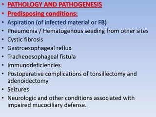• PATHOLOGY AND PATHOGENESIS
• Predisposing conditions:
• Aspiration (of infected material or FB)
• Pneumonia / Hematogenous seeding from other sites
• Cystic fibrosis
• Gastroesophageal reflux
• Tracheoesophageal fistula
• Immunodeficiencies
• Postoperative complications of tonsillectomy and
adenoidectomy
• Seizures
• Neurologic and other conditions associated with
impaired mucociliary defense.
 