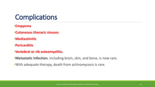 Complications
•Empyema
•Cutaneous thoracic sinuses
•Mediastinitis
•Pericarditis
•Vertebral or rib osteomyelitis.
•Metastatic infection, including brain, skin, and bone, is now rare.
•With adequate therapy, death from actinomycosis is rare.
DR. MD. SHAFIQUL ISLAM DEWAN, RESIDENT (PULMONOLOGY), DMCH 12
 