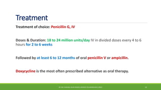Treatment
Treatment of choice: Penicillin G, IV
Doses & Duration: 18 to 24 million units/day IV in divided doses every 4 to 6
hours for 2 to 6 weeks
Followed by at least 6 to 12 months of oral penicillin V or ampicillin.
Doxycycline is the most often prescribed alternative as oral therapy.
DR. MD. SHAFIQUL ISLAM DEWAN, RESIDENT (PULMONOLOGY), DMCH 13
 