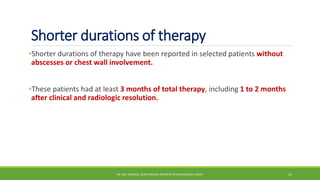 Shorter durations of therapy
•Shorter durations of therapy have been reported in selected patients without
abscesses or chest wall involvement.
•These patients had at least 3 months of total therapy, including 1 to 2 months
after clinical and radiologic resolution.
DR. MD. SHAFIQUL ISLAM DEWAN, RESIDENT (PULMONOLOGY), DMCH 14
 