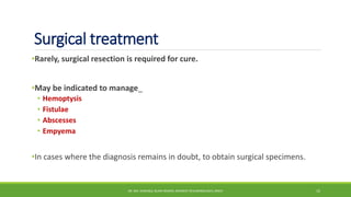 Surgical treatment
•Rarely, surgical resection is required for cure.
•May be indicated to manage_
• Hemoptysis
• Fistulae
• Abscesses
• Empyema
•In cases where the diagnosis remains in doubt, to obtain surgical specimens.
DR. MD. SHAFIQUL ISLAM DEWAN, RESIDENT (PULMONOLOGY), DMCH 15
 
